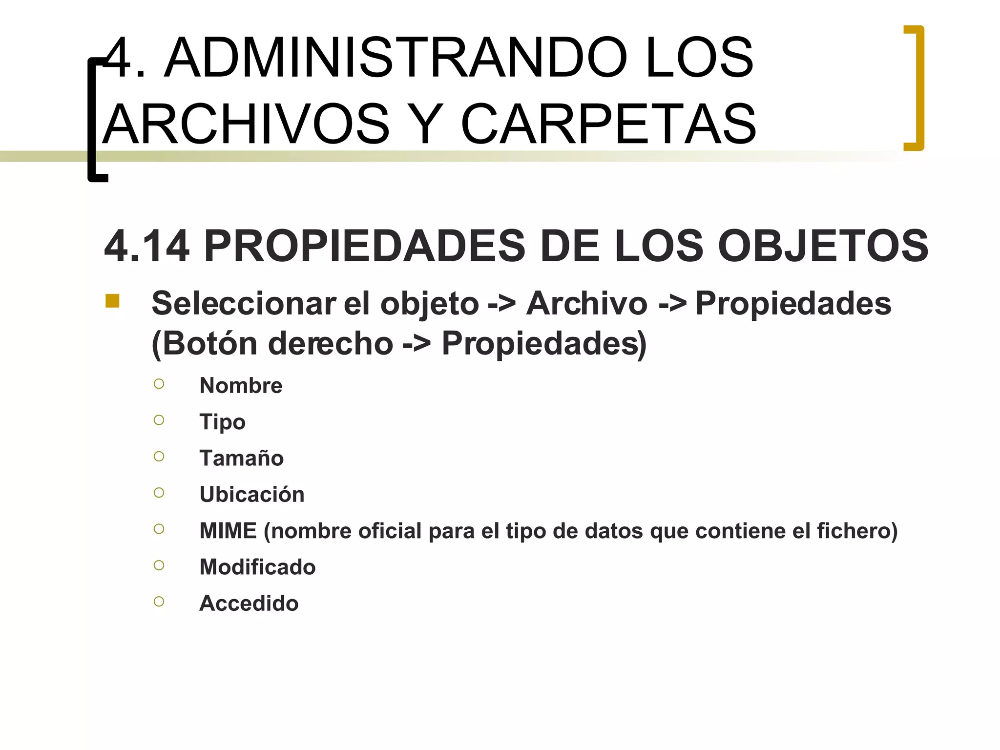 4. ADMINISTRANDO LOS ARCHIVOS Y CARPETAS 4.14 PROPIEDADES DE LOS OBJETOS Seleccionar el objeto -> Archivo -> Propiedades (Botón derecho -> Propiedades) Nombre Tipo Tamaño Ubicación MIME (nombre oficial para el tipo de datos que contiene el fichero) Modificado Accedido   