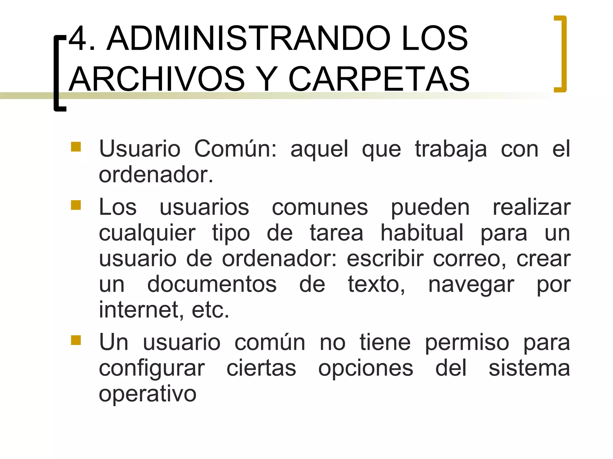 4. ADMINISTRANDO LOS ARCHIVOS Y CARPETAS Usuario Común: aquel que trabaja con el ordenador.  Los usuarios comunes pueden realizar cualquier tipo de tarea habitual para un usuario de ordenador: escribir correo, crear un documentos de texto, navegar por internet, etc. Un usuario común no tiene permiso para configurar ciertas opciones del sistema operativo 