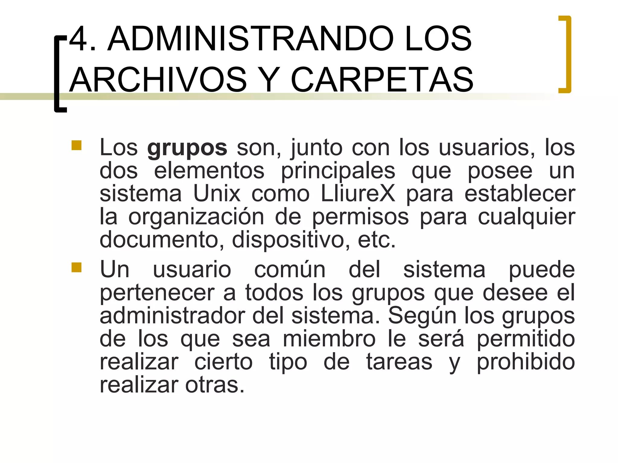 4. ADMINISTRANDO LOS ARCHIVOS Y CARPETAS Los  grupos  son, junto con los usuarios, los dos elementos principales que posee un sistema Unix como LliureX para establecer la organización de permisos para cualquier documento, dispositivo, etc.  Un usuario común del sistema puede pertenecer a todos los grupos que desee el administrador del sistema. Según los grupos de los que sea miembro le será permitido realizar cierto tipo de tareas y prohibido realizar otras. 