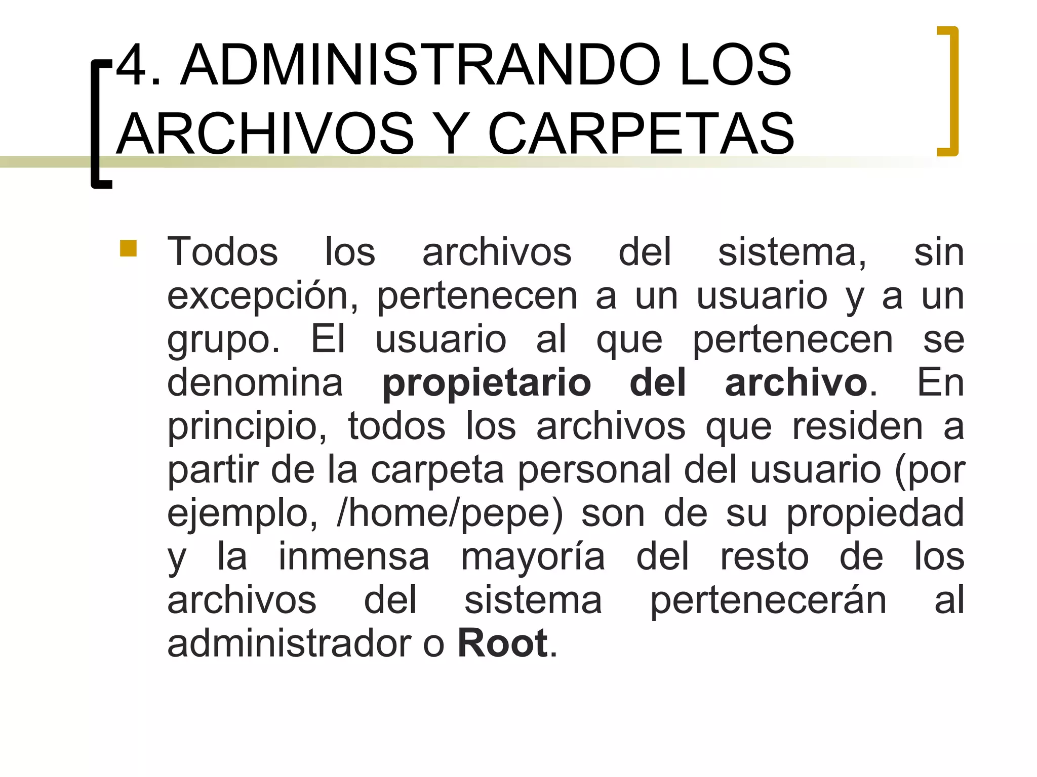 4. ADMINISTRANDO LOS ARCHIVOS Y CARPETAS Todos los archivos del sistema, sin excepción, pertenecen a un usuario y a un grupo. El usuario al que pertenecen se denomina  propietario del archivo . En principio, todos los archivos que residen a partir de la carpeta personal del usuario (por ejemplo, /home/pepe) son de su propiedad y la inmensa mayoría del resto de los archivos del sistema pertenecerán al administrador o  Root . 