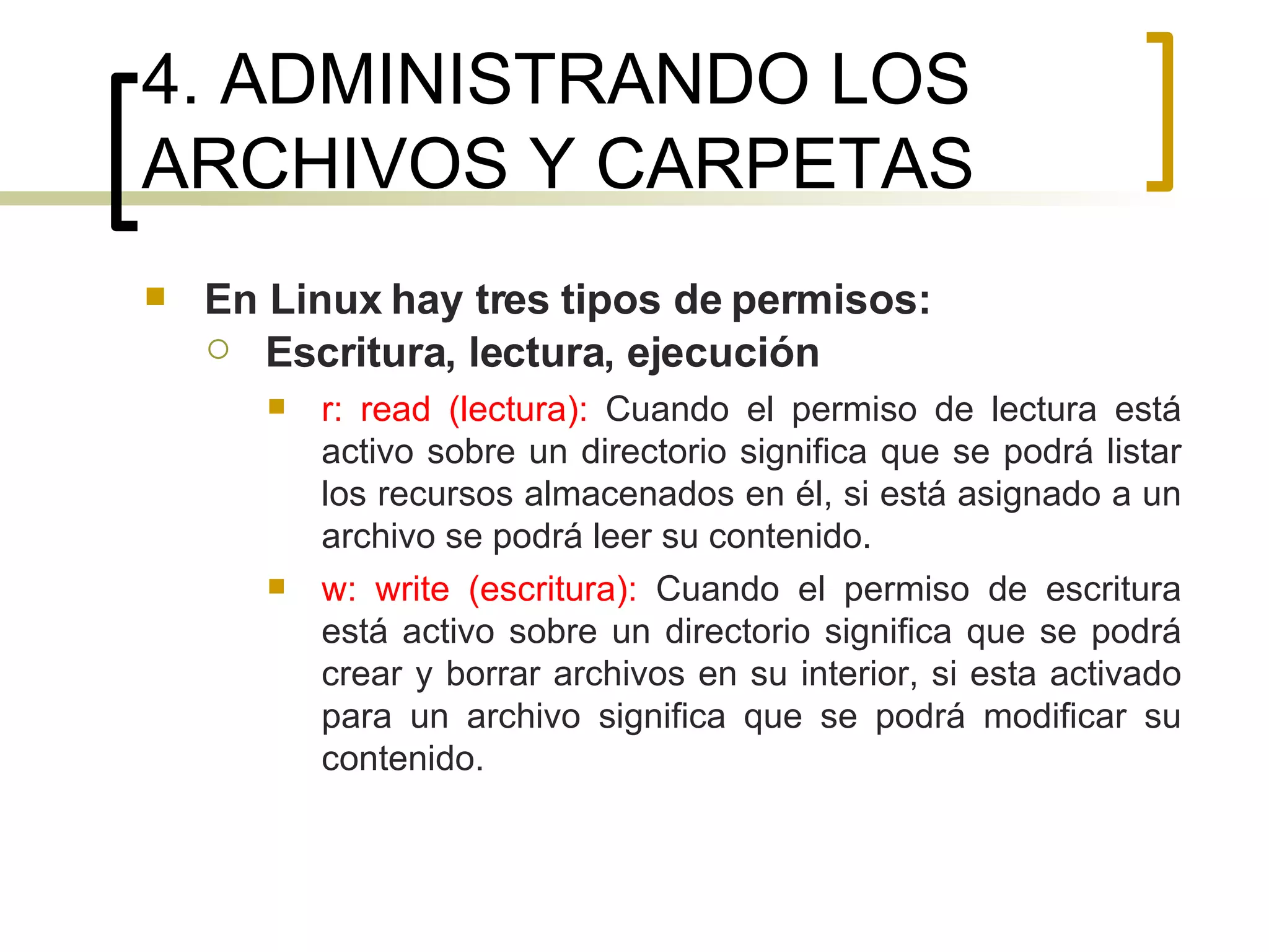4. ADMINISTRANDO LOS ARCHIVOS Y CARPETAS En Linux hay tres tipos de permisos: Escritura, lectura, ejecución r: read (lectura):  Cuando el permiso de lectura está activo sobre un directorio significa que se podrá listar los recursos almacenados en él, si está asignado a un archivo se podrá leer su contenido. w: write (escritura):  Cuando el permiso de escritura está activo sobre un directorio significa que se podrá crear y borrar archivos en su interior, si esta activado para un archivo significa que se podrá modificar su contenido. 