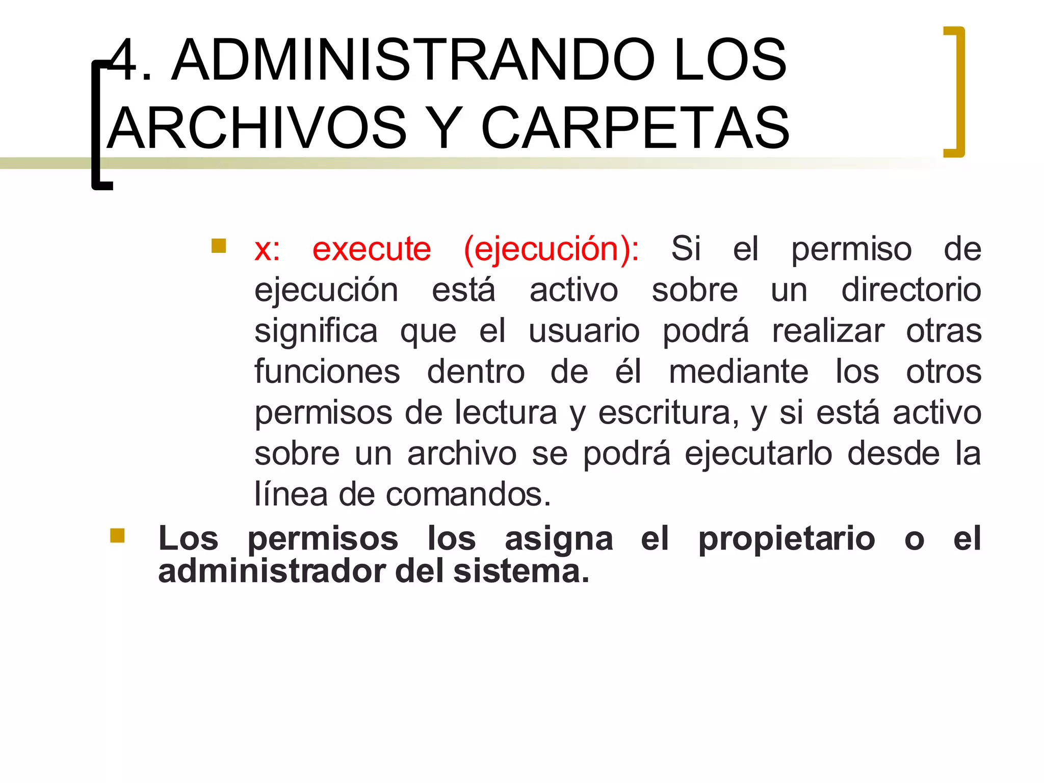4. ADMINISTRANDO LOS ARCHIVOS Y CARPETAS x: execute (ejecución):  Si el permiso de ejecución está activo sobre un directorio significa que el usuario podrá realizar otras funciones dentro de él mediante los otros permisos de lectura y escritura, y si está activo sobre un archivo se podrá ejecutarlo desde la línea de comandos. Los permisos los asigna el propietario o el administrador del sistema. 