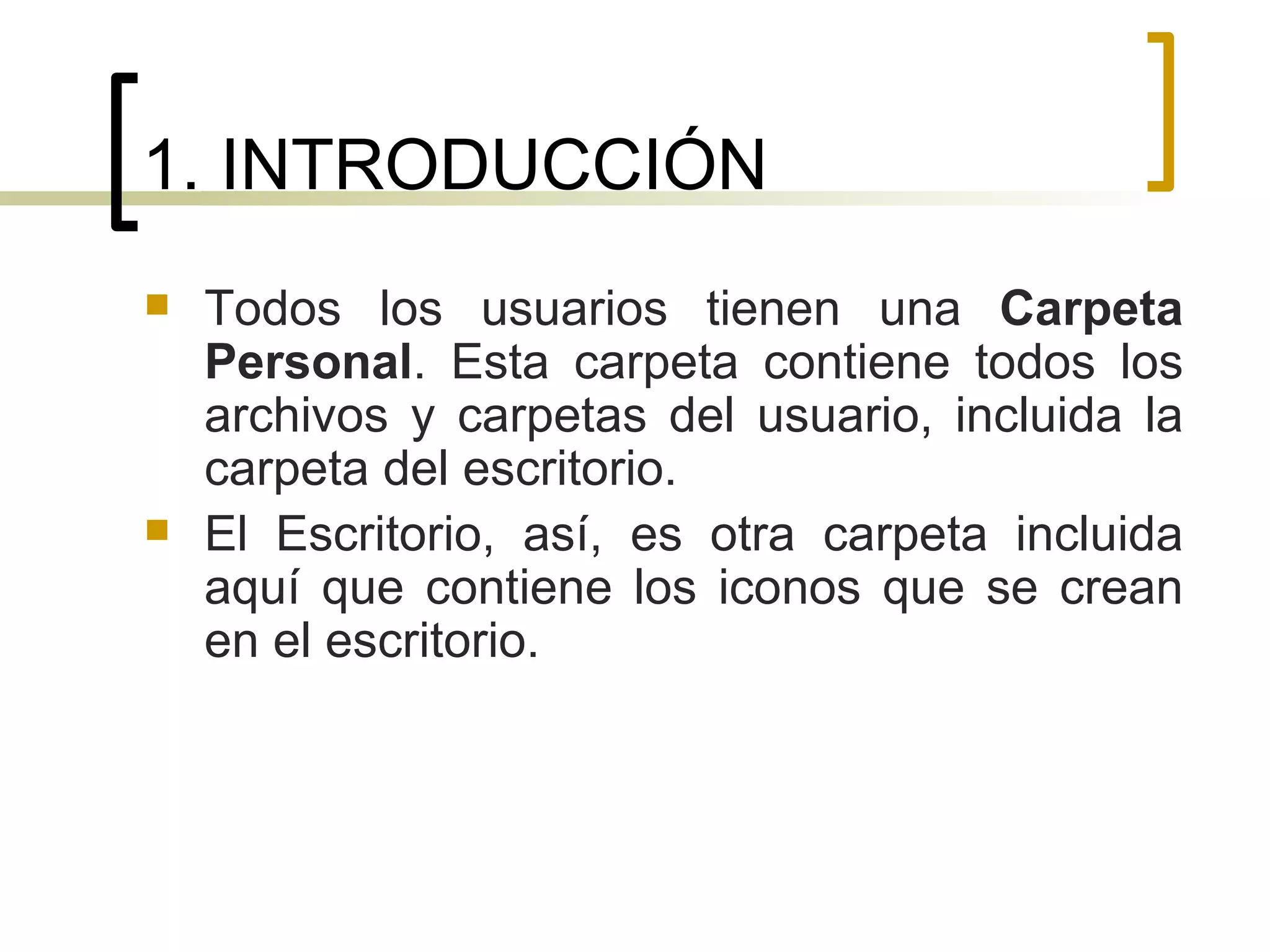 1. INTRODUCCIÓN Todos los usuarios tienen una  Carpeta Personal . Esta carpeta contiene todos los archivos y carpetas del usuario, incluida la carpeta del escritorio.  El Escritorio, así, es otra carpeta incluida aquí que contiene los iconos que se crean en el escritorio. 
