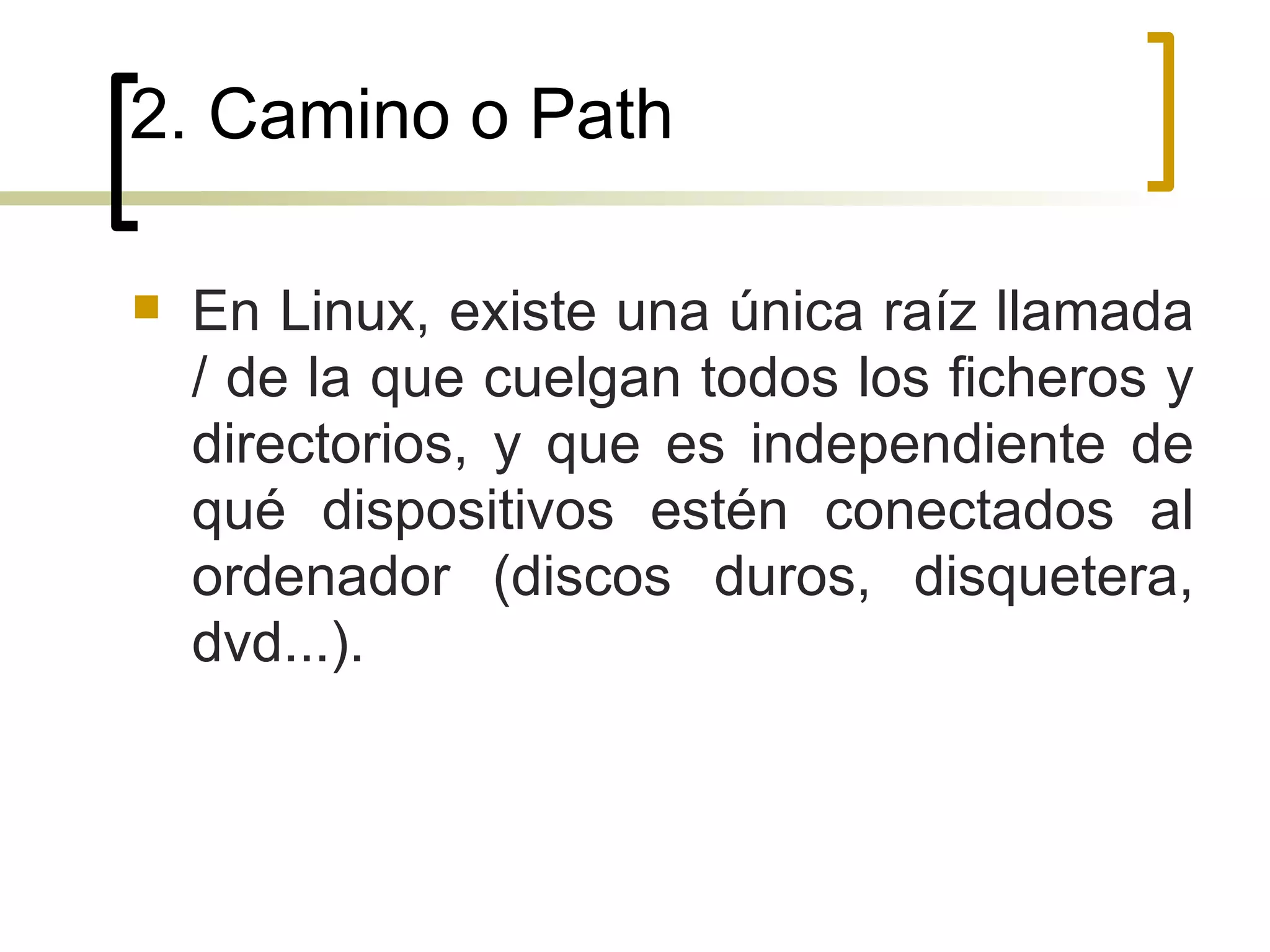 2. Camino o Path En Linux, existe una única raíz llamada / de la que cuelgan todos los ficheros y directorios, y que es independiente de qué dispositivos estén conectados al ordenador (discos duros, disquetera, dvd...). 