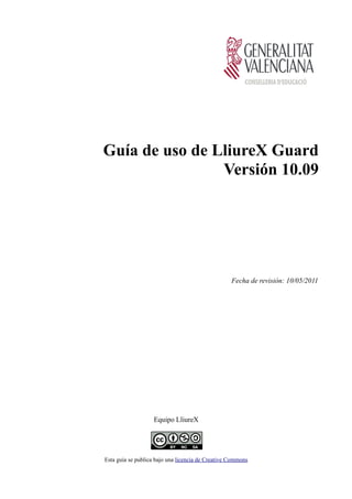 Guía de uso de LliureX Guard
                Versión 10.09




                                                   Fecha de revisión: 10/05/2011




                   Equipo LliureX




Esta guía se publica bajo una licencia de Creative Commons
 