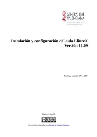 Instalación y configuración del aula LliureX
                               Versión 11.09




                                                             Fecha de revisión: 07/11/2011




                              Equipo LliureX




         Este manual se publica bajo una licencia de Creative Commons
 