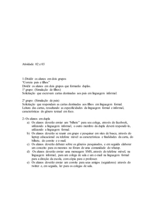 Atividade 02 e 03
1-Dividir os alunos em dois grupos
“Correio pais e filhos”
Dividir os alunos em dois grupos que formarão duplas.
1º grupo: (Simulação de filhos)
Solicitação que escrevam cartas destinadas aos pais em linguagem informal.
2º grupo: (Simulação de pais)
Solicitação que respondam as cartas destinadas aos filhos em linguagem formal.
Leitura das cartas, ressaltando as especificidades da linguagem formal e informal,
características do gênero textual em foco.
2- Os alunos em dupla
a) Os alunos deverão enviar um “bilhete” para seu colega, através do facebook,
utilizando a linguagem informal, o outro membro da dupla deverá respondê-lo,
utilizando a linguagem formal.
b) Os alunos deverão se reunir em grupo e pesquisar em sites de busca, através do
laptop educacional ou telefone móvel as características e finalidades da carta, do
bilhete, do convite e e-mail.
c) Os alunos deverão debater sobre os gêneros pesquisados, e em seguida elaborar
um conceito para os mesmos no fórum de uma comunidade do whatzp.
d) Os alunos deverão enviar uma mensagem SMS, através do telefone móvel, na
linguagem informal, para um colega de sala e um e-mail na linguagem formal
para a direção da escola, com cópia para o professor.
e) Os alunos deverão enviar um convite para seus amigos (seguidores) através do
twitter e, em seguida, ler para os colegas de sala.
 