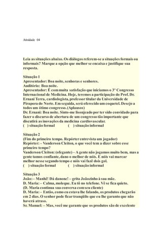 Atividade 04
Leia as situações abaixo. Os diálogos referem-se a situações formais ou
informais? Marque a opção que melhor se encaixa e justifique sua
resposta.
Situação 1
Apresentador: Boa noite, senhoras e senhores.
Auditório: Boa noite.
Apresentador: É commuita satisfação que iniciamos o 3º Congresso
Internacional de Medicina. Hoje, teremos a participação do Prof. Dr.
Ernani Terra, cardiologista, professortitular da Universidade de
Pirapora do Norte. Em seguida, será oferecido um coquetel. Desejo a
todos um ótimo congresso.(Aplausos)
Dr. Ernani: Boa noite. Sinto-me lisonjeado por ter sido convidado para
fazer o discurso de abertura de um congresso tão importante que
discutirá as inovações da medicina cardiovascular.
( ) situação formal ( ) situação informal
Situação 2
(Fim do primeiro tempo. Repórterentrevista um jogador)
Repórter: – Vanderson Cleiton, o que você tem a dizer sobre esse
primeiro tempo?
Vanderson Cleiton: (ofegante) – A gente não jogamos muito bem, mas a
gente tamos confiante, dano o melhor de nóis. E nóis vai marcar
melhor nesse segundo tempo e nóis vai fazê dois gol.
( ) situação formal ( ) situação informal
Situação 3
João:– Manhê! Dá danone! – grita Joãozinho à sua mãe.
D. Maria:– Calma, moleque. Eu tô no telefone. Vê se fica quieto.
(D. Maria continua sua conversa comseu cliente)
D. Maria:– Então, como eu estava lhe falando, os produtos chegarão
em 2 dias. O senhor pode ficartranqüilo que eu lhe garanto que não
haverá atraso.
Sr. Manuel: – Mas, você me garante que os produtos são de excelente
 