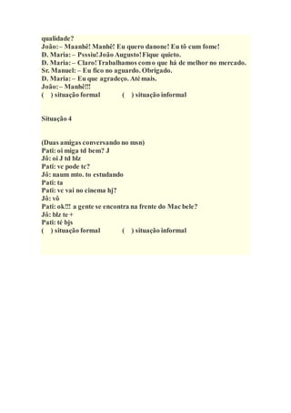 qualidade?
João:– Maanhê! Manhê! Eu quero danone! Eu tô cum fome!
D. Maria:– Psssiu!João Augusto!Fique quieto.
D. Maria:– Claro!Trabalhamos como que há de melhor no mercado.
Sr. Manuel: – Eu fico no aguardo. Obrigado.
D. Maria:– Eu que agradeço. Atémais.
João:– Manhê!!!
( ) situação formal ( ) situação informal
Situação 4
(Duas amigas conversando no msn)
Pati: oi miga td bem? J
Jô: oi J td blz
Pati: vc pode tc?
Jô: naum mto. to estudando
Pati: ta
Pati: vc vai no cinema hj?
Jô: vô
Pati: ok!!! a gente se encontra na frente do Mac bele?
Jô: blz te +
Pati: té bjs
( ) situação formal ( ) situação informal
 
