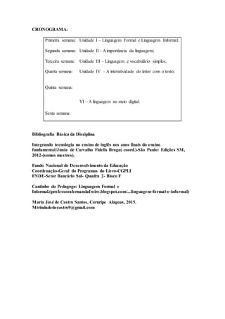 CRONOGRAMA:
Primeira semana: Unidade I – Linguagem Formal e Linguagem Informal;
Segunda semana: Unidade II - A importância da linguagem;
Terceira semana: Unidade III – Linguagem e vocabulário simples;
Quarta semana: Unidade IV – A interatividade do leitor com o texto;
Quinta semana:
VI – A linguagem no meio digital.
Sexta semana:
Bibliografia Básica da Disciplina
Integrando tecnologia no ensino de inglês nos anos finais do ensino
fundamental/Junia de Carvalho Fidelis Braga( coord.)-São Paulo: Edições SM,
2012-(somos mestres).
Fundo Nacional de Desenvolvimento da Educação
Coordenação-Geral do Programas do Livro-CGPLI
FNDE-Setor Bancário Sul- Quadra 2- Bloco F
Cantinho do Pedagogo: Linguagem Formal e
Informal.(professorafernandafreire.blogspot.com/...linguagem-formal-e-informal)
Maria José de Castro Santos, Coruripe Alagoas, 2015.
Mtrindadedecastro9@gmail.com
 