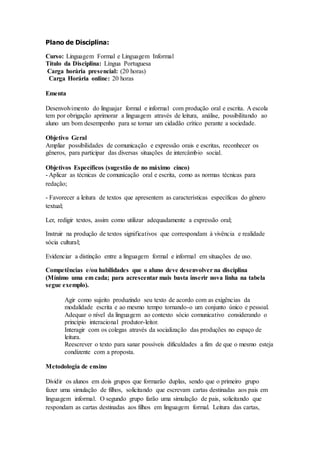 Plano de Disciplina:
Curso: Linguagem Formal e Linguagem Informal
Título da Disciplina: Língua Portuguesa
Carga horária presencial: (20 horas)
Carga Horária online: 20 horas
Ementa
Desenvolvimento do linguajar formal e informal com produção oral e escrita. A escola
tem por obrigação aprimorar a linguagem através de leitura, análise, possibilitando ao
aluno um bom desempenho para se tornar um cidadão crítico perante a sociedade.
Objetivo Geral
Ampliar possibilidades de comunicação e expressão orais e escritas, reconhecer os
gêneros, para participar das diversas situações de intercâmbio social.
Objetivos Específicos (sugestão de no máximo cinco)
- Aplicar as técnicas de comunicação oral e escrita, como as normas técnicas para
redação;
- Favorecer a leitura de textos que apresentem as características específicas do gênero
textual;
Ler, redigir textos, assim como utilizar adequadamente a expressão oral;
Instruir na produção de textos significativos que correspondam à vivência e realidade
sócia cultural;
Evidenciar a distinção entre a linguagem formal e informal em situações de uso.
Competências e/ou habilidades que o aluno deve desenvolver na disciplina
(Mínimo uma em cada; para acrescentar mais basta inserir nova linha na tabela
segue exemplo).
Agir como sujeito produzindo seu texto de acordo com as exigências da
modalidade escrita e ao mesmo tempo tornando-o um conjunto único e pessoal.
Adequar o nível da linguagem ao contexto sócio comunicativo considerando o
princípio interacional produtor-leitor.
Interagir com os colegas através da socialização das produções no espaço de
leitura.
Reescrever o texto para sanar possíveis dificuldades a fim de que o mesmo esteja
condizente com a proposta.
Metodologia de ensino
Dividir os alunos em dois grupos que formarão duplas, sendo que o primeiro grupo
fazer uma simulação de filhos, solicitando que escrevam cartas destinadas aos pais em
linguagem informal. O segundo grupo farão uma simulação de pais, solicitando que
respondam as cartas destinadas aos filhos em linguagem formal. Leitura das cartas,
 