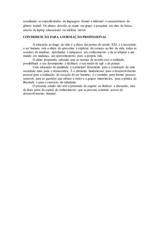 ressaltando as especificidades da linguagem formal e informal e características do
gênero textual. Os alunos deverão se reunir em grupo e pesquisar em sites de busca,
através de laptop educacional ou telefone móvel.
CONTRIBUIÇÃO PARA A FORMAÇÃO PROFISSIONAL
A educação ao longo da vida é a chave das portas do século XXI, e é necessário
o ser humano está a altura de aproveitar e explorar, do começo ao fim da vida, todas as
ocasiões de atualizar, aprofundar e enriquecer seu conhecimento e de se adaptar a um
mundo em mudança, um aproveitamento para a própria vida.
O aluno preparado, sabendo usar as normas de acordo com a realidade,
possibilitará o seu desempenho e facilitará o seu modo de agir e de pensar.
Uma educação de qualidade é a principal ferramenta para a construção de uma
sociedade mais justa e democrática. É o elemento fundamental para o desenvolvimento
pessoal para a realização da vocação do ser humano, é o caminho para formar pessoas
sensíveis para as questões que afetam a todos e a grupos minoritários, para a prática da
liberdade e para o exercício da cidadania.
O presente estudo não tem a pretensão de esgotar ou finalizar a discussão, mas
de fazer parte da espiral de conhecimento que se procura construir acerca do
desenvolvimento humano.
 