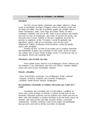 Apresentação da Unidade 1 do Módulo
Introdução
Este livro tem por objetivo demonstrar que a língua influencia a língua
escrita no aprendizado da Língua Portuguesa através de redações escritas que
são objetos de análise. Esse tipo de problema, quando não corrigido durante o
Ensino Fundamental, muitas vezes chega até o Ensino Médio; em outras,
acompanha o indivíduo pelo reto da vida. Todos os povos possuem uma tradição
oral como seu meio de comunicação, que evoluiu no decorrer dos séculos, mas
nem todos usam a escrita. Também se sabe que o surgimento da escrita foi
posterior ao surgimento da fala. No entanto, a escrita foi ganhando uma
importância superior à fala por se caracterizar como um bem social
indispensável símbolo de educação, desenvolvimento e poder das grandes
nações, mais prestigiado.
Portanto este livro vai tratar de um assunto que se considera importante,
pois dependendo do gênero que se pretende no texto escrito, deverá ser usada
uma variante mais ou menos formal da língua escrita. E os professores mais do
que ninguém, devem está conscientes disso.
Orientações antes do inicio das aulas
Neste capítulo iremos observar o uso da linguagem formal e informal que
vão enriquecer o seu conhecimento para toda a sua vivência, tornando cidadãos
críticos para saber resolver determinadas situações.
Durante a disciplina
- Textos diversificados envolvendo o uso da linguagem formal e informal;
- Pesquisas na internet, auxiliando para as normas da linguagem;
-Atividades usando diversas situações da linguagem.
Recomendações relacionadas às condutas cibersociais que o aluno deve
seguir
Acreditamos que a tecnologia por si só não melhora a qualidade de
nossas aulas, porém se integra ao currículo e à prática docente pode ser uma
ferramenta educacional poderosa, com isso podemos usar o fórum para troca de
ideias, onde serão debatidos os assuntos abordados. Com chat iremos marcar um
momento onde todos deverão está online para tirar dúvidas e acrescentar
conhecimentos. Também o professor e tutor devem sempre está participando
para que assim, possa tirar as dúvidas necessárias do educando.
 