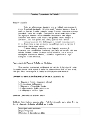 Conteúdo Programático da Unidade 1
Primeiro encontro
Todos nós sabemos que a linguagem vem se evoluindo com o passar do
tempo, dependendo da situação e do meio social. Portanto a linguagem formal é
usada em situações de maior cerimônia, quando devem ser observadas as normas
gramaticais, como, por exemplo: “Estou perdido, não sei como chegar ao hotel.”
Já a linguagem informal é usada comumente em conversas entre amigos,
conhecidos mais íntimos, como no caso, “Eta potrinho chucro, renegado e
carboteiro”... mas eu te garanto, meu senhor, quero ser bom e direito!
Conhecer esses dois tipos de linguagem é essencial para que possamos
ter boa desenvoltura no meio profissional ou acadêmico, saber se expressar é
com certeza a chave para o sucesso.
O acesso à internet acrescentou novas dimensões ao ensino da
linguagem, com a possibilidade de diversas experiências de interação entre seus
usuários. Embora a maioria dos jovens de hoje saiba lidar com os recursos
tecnológicos relacionados à internet, a orientação do professor de Língua
Portuguesa se torna necessária.
Apresentação do Plano de Trabalho da Disciplina.
Neste trabalho, pretendemos problematizar do currículo da disciplina de Língua
Portuguesa em uma escola a partir da análise do plano de ensino do 8º e 9º ano. Nosso
olhar para o livro dar-se a partir da concepção de linguagem como interação.
CONTEÚDO PROGRAMÁTICO DA DISCIPLINA (Unidade 1):
1. Linguagem Formal e Linguagem Informal
1.1.A Importância da Linguagem
1.2.Linguagem e Vocabulário Simples
1.3. A Interatividade do leitor com o texto
1.4. A Linguagem no Meio Digital
Unidades Conceituais ou palavras chaves
Unidades Conceituais ou palavras chaves Anteriores: aquelas que o aluno deve ou
deverá saber antes de iniciar a Unidade ou Módulo
Linguagemformal e Informal
Língua Portuguesa
Maria José de Castro Santos, 2015.
 
