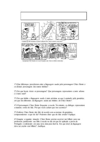 1º) Que diferenças perceberam entre a linguagem usada pelo personagem Chico Bento e
os demais personagens das outras tirinhas?
2º) Em que locais vivem os personagens? Que personagens representam o meio urbano
e o meio rural?
3º) Em que tirinha a linguagem usada é mais próxima ao que é ensinado pela gramática
em que são diferentes da linguagem usada nas tirinhas do Chico Bento?
4°) O personagem Chico Bento frequenta a escola. No entanto, os diálogos representam
a maneira como ele fala. Por que vocês acham que isso acontece?
5º) Embora Chico Bento não fale de acordo com as normas da gramática,
compreendemos o que ele diz? Podemos dizer que ele fala errado? Explique.
6º) Imagine a seguinte situação: Chico Bento precisa escrever um bilhete para sua
professora justificando sua falta à escola no dia em que foi aplicada a prova de
Português e solicitando em uma nova data para fazê-la. Em que nível de linguagem
deve ser escrito este bilhete? Justifique.
 