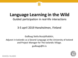 Language Learning in the Wild
Guided participation in real-life interactions
3-5 april 2019 Hanaholmen, Finland
Guðlaug Stella Brynjólfsdóttir,
Adjunct in Icelandic as a Second Language at the University of Iceland
and Project Manager for The Icelandic Village.
gudlaugs@hi.is
 
