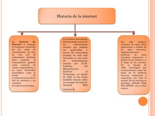 Historia de la internet

La
historia
de
Internet se remonta
al temprano desarrollo
de
las
redes
de
comunicación. La idea
de
una
red
de
ordenadores diseñada
para
permitir
la
comunicación general
entre
usuarios
de
varias computadoras s
ea tanto desarrollos
tecnológicos como la
fusión
de
la infraestructura de la
red ya existente y los
sistemas
de telecomunicaciones.

La primera descripción
documentada acerca de
las
interacciones
sociales que podrían
ser
propiciadas
a
través del networking
(trabajo en red) está
contenida en una serie
de
memorándums
escritos por J.C.R.
Licklider,
del
Massachusetts
Institute
of
Technology, en agosto
de 1962, en los cuales
Licklider discute sobre
su concepto de Galactic
Network
(Red
Galáctica

).

Las
más
antiguas
versiones de estas ideas
aparecieron a finales de
los
años
cincuenta.
Implementaciones
prácticas
de
estos
conceptos empezaron a
finales de los ochenta y a
lo largo de los noventa.
En
la
década
de
1980, tecnologías que
reconoceríamos como las
bases de la moderna
Internet, empezaron a
expandirse por todo el
mundo. En los noventa se
introdujo laWorld Wide
Web (WWW), que se hizo
común.

 