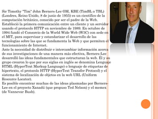 Sir Timothy "Tim" John Berners-Lee OM, KBE (TimBL o TBL)
(Londres, Reino Unido, 8 de junio de 1955) es un científico de la
computación británico, conocido por ser el padre de la Web.
Estableció la primera comunicación entre un cliente y un servidor
usando el protocolo HTTP en noviembre de 1989. En octubre de
1994 fundó el Consorcio de la World Wide Web (W3C) con sede en
el MIT, para supervisar y estandarizar el desarrollo de las
tecnologías sobre las que se fundamenta la Web y que permiten el
funcionamiento de Internet.
Ante la necesidad de distribuir e intercambiar información acerca
de sus investigaciones de una manera más efectiva, Berners-Lee
desarrolló las ideas fundamentales que estructuran la web. Él y su
grupo crearon lo que por sus siglas en inglés se denomina Lenguaje
HTML (HyperText Markup Language) o lenguaje de etiquetas de
hipertexto, el protocolo HTTP (HyperText Transfer Protocol) y el
sistema de localización de objetos en la web URL (Uniform
Resource Locator).
Es posible encontrar muchas de las ideas plasmadas por BernersLee en el proyecto Xanadú (que propuso Ted Nelson) y el memex
(de Vannevar Bush).

 