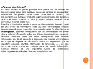 ¿Para que sirve Internet?
Es difícil resumir en pocas palabras cual puede ser las utilidad de
Internet: puede servir para cualquier tarea que consista en intercambiar
información. Se pueden hacer cosas como leer el periódico del
día, comprar casi cualquier producto, jugar cualquier juego con personas
de todo el mundo, charlar con ellos (chatear), trabajar desde el propio
domicilio, y muchas cosas más.
Para los universitarios, desde el punto de vista práctico, Internet puede
ser una fuente de información: cada vez más universidades colocan
información en Internet disponible para todo el mundo. En el ámbito de la
investigación, podemos conectarnos con las universidades de primer
nivel y obtener información sobre sus últimas investigaciones, conseguir
artículos, consultar bases de datos bibliográficas para localizar
referencias, etc. En el plano de la docencia, hay muchas universidades
en la que se dispone de información sobre las asignaturas que se
imparten: temarios, apuntes, información de referencia, ... . De este
modo, se puede buscar en cualquier parte del mundo información.
Además Internet es una importante fuente de información
sobre organismos oficiales, finanzas, estadísticas, etc.

 