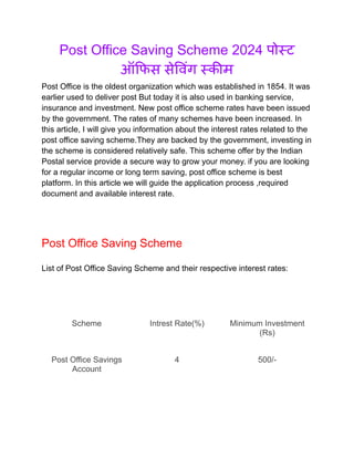 Post Office Saving Scheme 2024 पोस्ट
ऑफिस सेविंग स्कीम
Post Office is the oldest organization which was established in 1854. It was
earlier used to deliver post But today it is also used in banking service,
insurance and investment. New post office scheme rates have been issued
by the government. The rates of many schemes have been increased. In
this article, I will give you information about the interest rates related to the
post office saving scheme.They are backed by the government, investing in
the scheme is considered relatively safe. This scheme offer by the Indian
Postal service provide a secure way to grow your money. if you are looking
for a regular income or long term saving, post office scheme is best
platform. In this article we will guide the application process ,required
document and available interest rate.
Post Office Saving Scheme
List of Post Office Saving Scheme and their respective interest rates:
Scheme Intrest Rate(%) Minimum Investment
(Rs)
Post Office Savings
Account
4 500/-
 