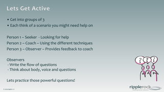 © 2019 ripplerock
• Get into groups of 3
• Each think of a scenario you might need help on
Person 1 – Seeker - Looking for help
Person 2 – Coach – Using the different techniques
Person 3 – Observer – Provides feedback to coach
Observers
- Write the flow of questions
- Think about body, voice and questions
Lets practice those powerful questions!
 