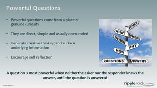 © 2019 ripplerock
• Powerful questions come from a place of
genuine curiosity
• They are direct, simple and usually open-ended
• Generate creative thinking and surface
underlying information
• Encourage self reflection
A question is most powerful when neither the asker nor the responder knows the
answer, until the question is answered
 