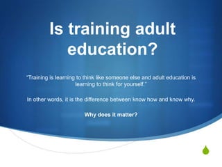 Is training adult education? “Training is learning to think like someone else and adult education is learning to think for yourself.”  In other words, it is the difference between know how and know why.  Why does it matter? 