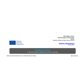 Editor,Design & Layout:

Ariel Gustavo Perea Diaz
Photos:

Gabriela Cokljat and Maria Pascual Ramos

arielperea_es@hotmail.com
January 2014

Lifelong learning:

A Virtual model melted by LOCAL warming
www.joannapinewoodeducation.com #Assistantship Grundtvig

@arielpereadiaz

 