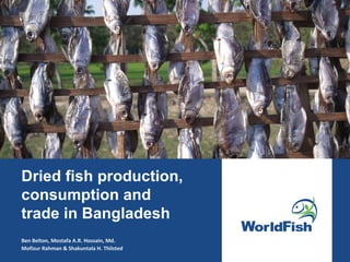 Dried fish production,
consumption and
trade in Bangladesh
Ben Belton, Mostafa A.R. Hossain, Md.
Mofizur Rahman & Shakuntala H. Thilsted
 