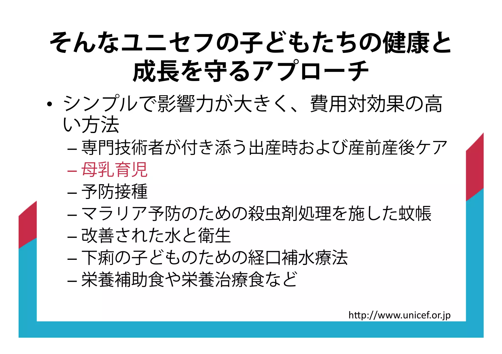 •! シンプルで影響力が大きく、費用対効果の高
い方法
–!専門技術者が付き添う出産時および産前産後ケア
–!母乳育児
–!予防接種
–!マラリア予防のための殺虫剤処理を施した蚊帳
–!改善された水と衛生
–!下痢の子どものための経口補水療法
–!栄養補助食や栄養治療食など
そんなユニセフの子どもたちの健康と
成長を守るアプローチ
"#$%&&'''(.:<?7G(,9(-$
 