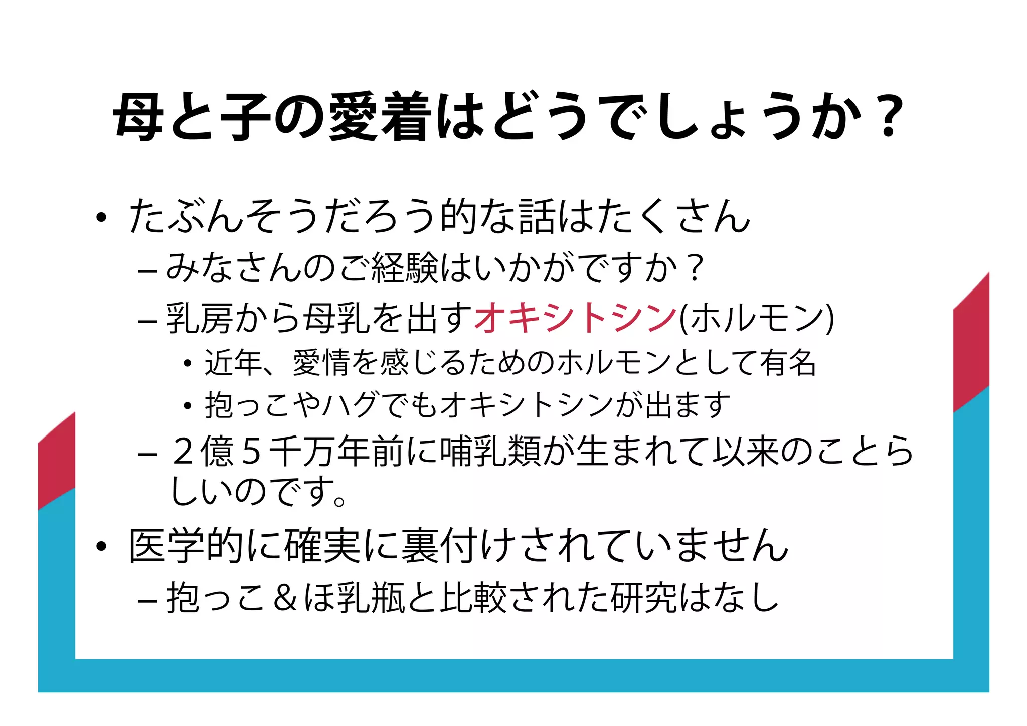 •! たぶんそうだろう的な話はたくさん
–!みなさんのご経験はいかがですか？
–!乳房から母乳を出すオオキキシシトトシシンン(ホルモン)
•! 近年、愛情を感じるためのホルモンとして有名
•! 抱っこやハグでもオキシトシンが出ます
–!２億５千万年前に哺乳類が生まれて以来のことら
しいのです。
•! 医学的に確実に裏付けされていません
–!抱っこ＆ほ乳瓶と比較された研究はなし
母と子の愛着はどうでしょうか？
 