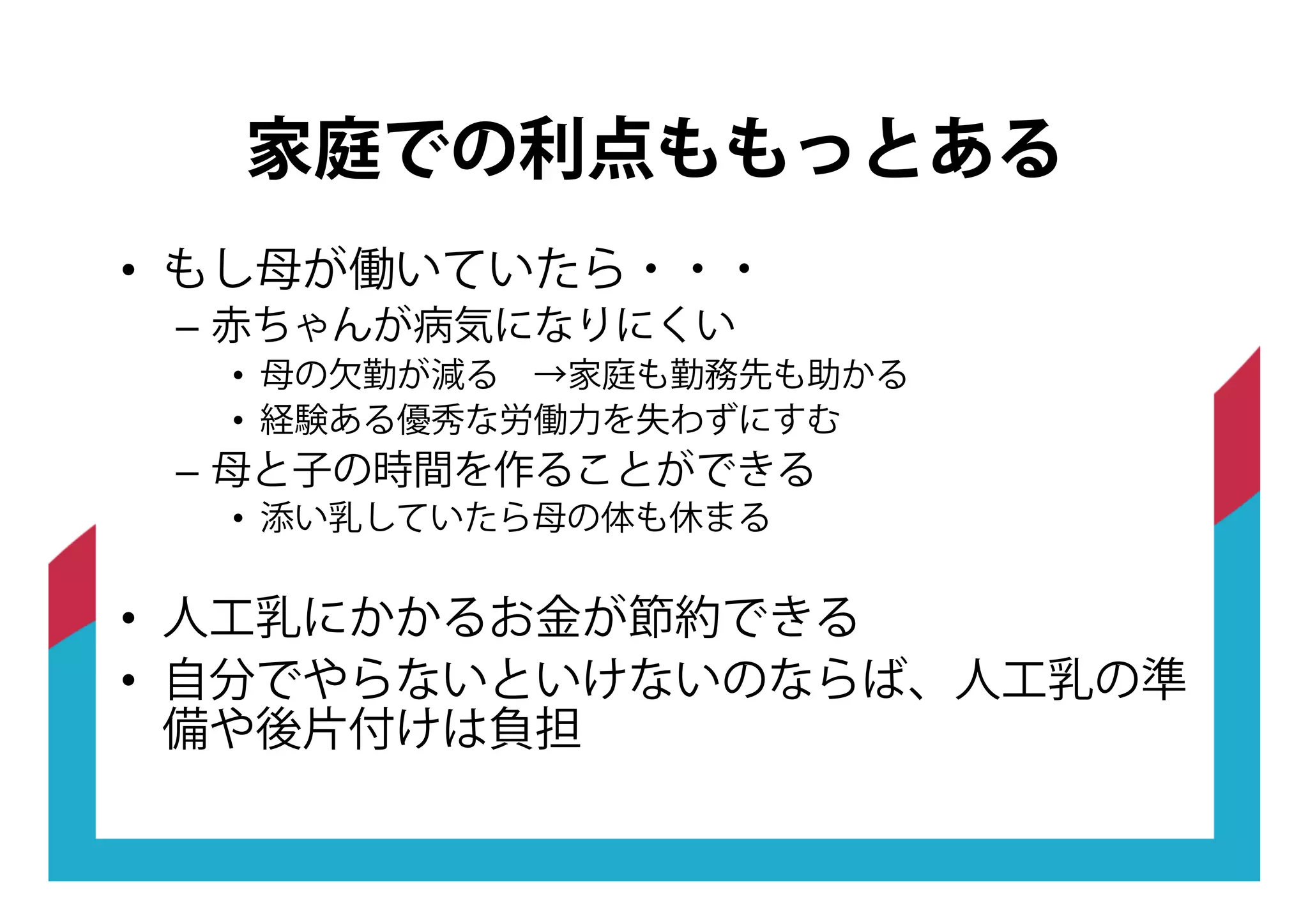 •! もし母が働いていたら・・・
–! 赤ちゃんが病気になりにくい
•! 母の欠勤が減る →家庭も勤務先も助かる
•! 経験ある優秀な労働力を失わずにすむ
–! 母と子の時間を作ることができる
•! 添い乳していたら母の体も休まる
•! 人工乳にかかるお金が節約できる
•! 自分でやらないといけないのならば、人工乳の準
備や後片付けは負担
家庭での利点ももっとある
 
