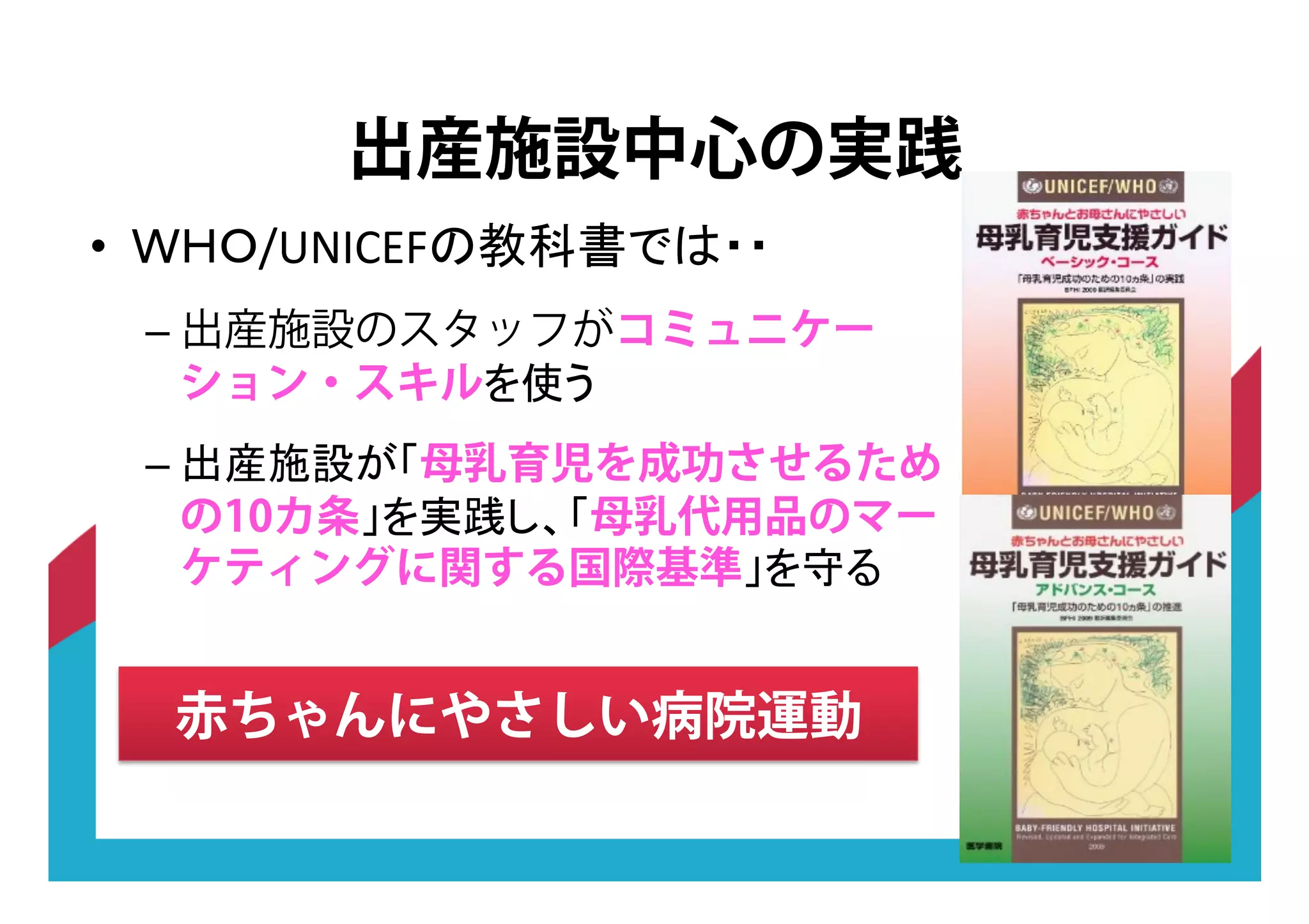 •! &OPQRST !
–!出産施設のスタッフがコミュニケー
ション・スキル !
–! 母乳育児を成功させるため
の10カ条 母乳代用品のマー
ケティングに関する国際基準 !
出産施設中心の実践
赤ちゃんにやさしい病院運動
 