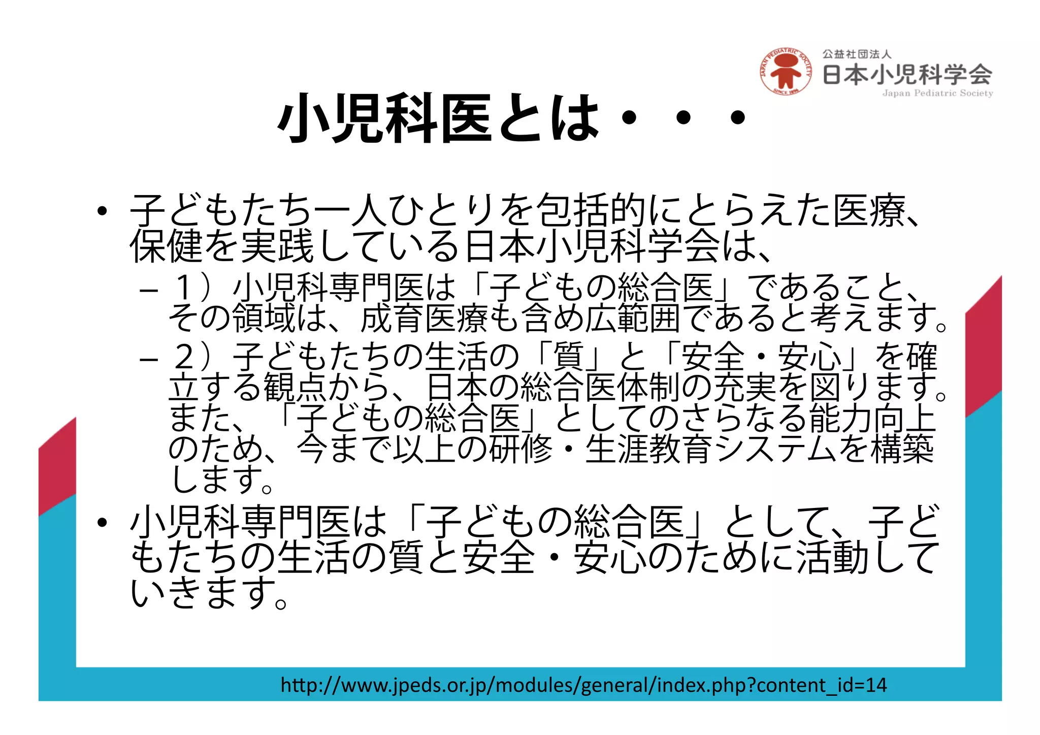 小児科医とは・・・
•! 子どもたち一人ひとりを包括的にとらえた医療、
保健を実践している日本小児科学会は、
–! １）小児科専門医は「子どもの総合医」であること、
その領域は、成育医療も含め広範囲であると考えます。
–! ２）子どもたちの生活の「質」と「安全・安心」を確
立する観点から、日本の総合医体制の充実を図ります。
また、「子どもの総合医」としてのさらなる能力向上
のため、今まで以上の研修・生涯教育システムを構築
します。
•! 小児科専門医は「子どもの総合医」として、子ど
もたちの生活の質と安全・安心のために活動して
いきます。
"#$%&&'''(-$7/8(,9(-$&),/.*78&+7:79;*&<:/7=($"$>?,:67:6@</A5B
 