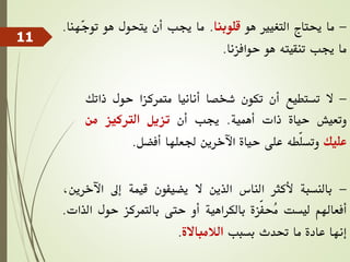 -‫ما‬‫حيتاج‬‫التغيري‬‫هو‬‫قلوبنا‬.‫ما‬‫جيب‬‫أن‬‫يتحول‬‫هو‬ّ‫ج‬‫تو‬‫هنا‬.
‫ما‬‫جيب‬‫تنقيته‬‫هو‬‫حوافزنا‬.
-‫ال‬‫تستطيع‬‫أن‬‫تكون‬‫شخصا‬‫أنانيا‬‫متمركزا‬‫حول‬‫ذات‬‫ك‬
‫وتعيش‬‫حياة‬‫ذات‬‫أهمية‬.‫جيب‬‫أن‬‫تزيل‬‫الرتكيز‬‫من‬
‫عليك‬‫ّطه‬‫ل‬‫وتس‬‫على‬‫حياة‬‫اآلخرين‬‫جلعلها‬‫أفضل‬.
-‫بالنسبة‬‫ألكثر‬‫الناس‬‫الذين‬‫ال‬‫يضيفون‬‫قيمة‬‫إىل‬‫اآل‬،‫خرين‬
‫أفعاهلم‬‫ليست‬‫ّزة‬‫ف‬‫ُح‬‫م‬‫بالكراهية‬‫أو‬‫حتى‬‫بالتمركز‬‫حول‬‫ال‬‫ذات‬.
‫إنها‬‫عادة‬‫ما‬‫حتدث‬‫بسبب‬‫الالمباالة‬.
11
 