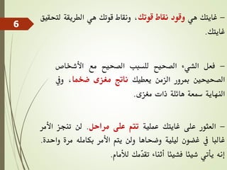 -‫غايتك‬‫هي‬‫وقود‬‫نقاط‬‫قوتك‬،‫ونقاط‬‫قوتك‬‫هي‬‫الطريقة‬‫لتح‬‫قيق‬
‫غايتك‬.
-‫فعل‬‫الشيء‬‫الصحيح‬‫للسبب‬‫الصحيح‬‫مع‬‫األشخاص‬
‫الصحيحني‬‫مبرور‬‫الزمن‬‫يعطيك‬‫ناتج‬‫مغزى‬‫ضخما‬،‫ويف‬
‫النهاية‬‫مسعة‬‫هائلة‬‫ذات‬‫مغزى‬.
-‫العثور‬‫على‬‫غايتك‬‫عملية‬‫تتم‬‫على‬‫مراحل‬.‫لن‬‫تنجز‬‫األم‬‫ر‬
‫غالبا‬‫يف‬‫غضون‬‫ليلية‬‫وضحاها‬‫ولن‬‫يتم‬‫األمر‬‫بكامله‬‫مرة‬‫و‬‫احدة‬.
‫إنه‬‫يأتي‬‫شيئا‬‫فشيئا‬‫أثناء‬‫ّمك‬‫د‬‫تق‬‫لألمام‬.
6
 