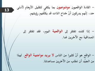 -
‫القادة‬
‫الواقعيون‬
‫موضوعيون‬
‫مبا‬
‫يكفي‬
‫لتقليل‬
‫األوهام‬
‫أل‬
‫دنى‬
،‫حد‬
‫ّهم‬
‫ن‬‫إ‬
‫يدركون‬
ّ
‫ن‬‫أ‬
‫خداع‬
‫الذات‬
‫قد‬
‫ّفهم‬‫ل‬‫يك‬
‫رؤيتهم‬
.
-
‫إذا‬
‫كنت‬
‫تفتقر‬
‫إىل‬
‫الواقعية‬
،‫اليوم‬
‫فقد‬
‫تفتقر‬
‫إىل‬
‫املصداقية‬
‫مع‬
‫اآلخرين‬
‫غدا‬
.
-
‫الواقع‬
‫هو‬
ّ
‫ن‬‫أ‬
‫كثريا‬
‫من‬
‫الناس‬
‫ال‬
‫يريد‬
‫مواجهة‬
‫الواقع‬
.
‫هلذا‬
‫من‬
‫ّد‬
‫ي‬‫اجل‬
‫أن‬
‫نطلب‬
‫من‬
‫اآلخرين‬
‫مساعدتنا‬
.
13
 