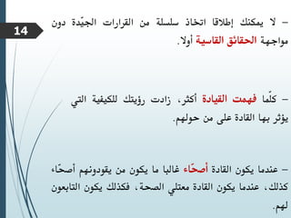 -
‫ال‬
‫ميكنك‬
‫إطالقا‬
‫اختاذ‬
‫سلسلة‬
‫من‬
‫القرارات‬
‫ّدة‬
‫ي‬‫اجل‬
‫دون‬
‫مواجهة‬
‫احلقائق‬
‫القاسية‬
‫أوال‬
.
-
‫ّما‬‫ل‬‫ك‬
‫فهمت‬
‫القيادة‬
،‫أكثر‬
‫زادت‬
‫رؤيتك‬
‫للكيفية‬
‫ا‬
‫ليت‬
‫يؤثر‬
‫بها‬
‫القادة‬
‫على‬
‫من‬
‫حوهلم‬
.
-
‫عندما‬
‫يكون‬
‫القادة‬
‫ّاء‬
‫ح‬‫أص‬
‫غالبا‬
‫ما‬
‫يكون‬
‫من‬
‫يقودونهم‬
‫ّا‬
‫ح‬‫أص‬
‫ء‬
،‫كذلك‬
‫عندما‬
‫يكون‬
‫القادة‬
‫معتلي‬
،‫الصحة‬
‫فكذلك‬
‫يكون‬
‫الت‬
‫ابعون‬
‫هلم‬
.
14
 