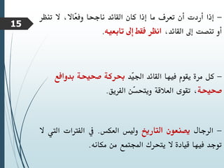 -
‫إذا‬
‫أردت‬
‫أن‬
‫تعرف‬
‫ما‬
‫إذا‬
‫كان‬
‫القائد‬
‫ناجحا‬
،‫ّاال‬
‫ع‬‫وف‬
‫ال‬
‫تنظر‬
‫أو‬
‫تنصت‬
‫إىل‬
،‫القائد‬
‫انظر‬
‫فقط‬
‫إىل‬
‫تابعيه‬
.
-
‫كل‬
‫مرة‬
‫يقوم‬
‫فيها‬
‫القائد‬
‫ّد‬
‫ي‬‫اجل‬
‫حبركة‬
‫صحيحة‬
‫بدو‬
‫افع‬
‫صحيحة‬
،
‫تقوى‬
‫العالقة‬
‫ّن‬
‫س‬‫ويتح‬
‫الفريق‬
.
-
‫الرجال‬
‫يصنعون‬
‫التاريخ‬
‫وليس‬
‫العكس‬
.
‫يف‬
‫الفرتات‬
‫ال‬
‫يت‬
‫ال‬
‫توجد‬
‫فيها‬
‫قيادة‬
‫ال‬
‫يتحرك‬
‫اجملتمع‬
‫من‬
‫مكانه‬
.
15
 