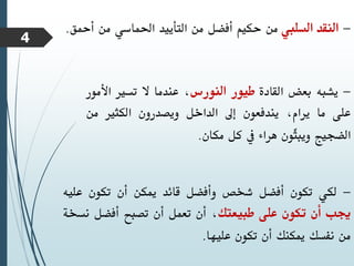 -
‫النقد‬
‫السليب‬
‫من‬
‫حكيم‬
‫أفضل‬
‫من‬
‫التأييد‬
‫احلماسي‬
‫من‬
‫أ‬
‫محق‬
.
-
‫يشبه‬
‫بعض‬
‫القادة‬
‫طيور‬
‫النورس‬
،
‫عندما‬
‫ال‬
‫تسري‬
‫األ‬
‫مور‬
‫على‬
‫ما‬
،‫يرام‬
‫يندفعون‬
‫إىل‬
‫الداخل‬
‫ويصدرون‬
‫الكثري‬
‫م‬
‫ن‬
‫الضجيج‬
‫ّون‬
‫ث‬‫ويب‬
‫هراء‬
‫يف‬
‫كل‬
‫مكان‬
.
-
‫لكي‬
‫تكون‬
‫أفضل‬
‫شخص‬
‫وأفضل‬
‫قائد‬
‫ميكن‬
‫أن‬
‫تكون‬
‫عل‬
‫يه‬
‫جيب‬
‫أن‬
‫تكون‬
‫على‬
‫طبيعتك‬
،
‫أن‬
‫تعمل‬
‫أن‬
‫تصبح‬
‫أفضل‬
‫ن‬
‫سخة‬
‫من‬
‫نفسك‬
‫ميكنك‬
‫أن‬
‫تكون‬
‫عليها‬
.
4
 