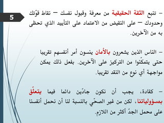 -
‫تنبع‬
‫الثقة‬
‫احلقيقية‬
‫من‬
‫معرفة‬
‫وقبول‬
‫نفسك‬
–
‫نقاط‬
‫ق‬
‫ّتك‬
‫و‬
‫وحدودك‬
–
‫على‬
‫النقيض‬
‫من‬
‫االعتماد‬
‫على‬
‫التأييد‬
‫الذي‬
‫حت‬
‫ظى‬
‫به‬
‫من‬
‫اآلخرين‬
.
-
‫الناس‬
‫الذين‬
‫يشعرون‬
‫باألمان‬
‫ينسون‬
‫أمر‬
‫أنفسهم‬
‫تق‬
‫ريبا‬
‫حتى‬
‫ّنوا‬‫ك‬‫يتم‬
‫من‬
‫الرتكيز‬
‫على‬
‫اآلخرين‬
.
‫بفعل‬
‫ذلك‬
‫مي‬
‫كن‬
‫مواجهة‬
‫أي‬
‫نوع‬
‫من‬
‫النقد‬
‫تقريبا‬
.
-
،‫كقادة‬
‫جيب‬
‫أن‬
‫نكون‬
‫ّين‬
‫د‬‫جا‬
‫دائما‬
‫فيما‬
‫ّق‬‫ل‬‫يتع‬
‫مبسؤولياتنا‬
،
‫لكن‬
‫من‬
‫غري‬
‫ّي‬
‫ح‬‫الص‬
‫بالنسبة‬
‫لنا‬
‫أن‬
‫حنمل‬
‫أنفسنا‬
‫على‬
‫حممل‬
ّ
‫د‬‫اجل‬
‫أكثر‬
‫من‬
‫الالزم‬
.
5
 