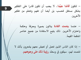 -
‫لتكون‬
‫قائدا‬
‫ّدا‬
‫ي‬‫ج‬
،
‫ال‬
‫جيب‬
‫أن‬
‫تكون‬
‫قادرا‬
‫على‬
‫التفكري‬
‫بشكل‬
‫مستقل‬
‫فحسب‬
‫بل‬
‫أيضا‬
‫أن‬
‫تفهم‬
‫وتتعلم‬
‫من‬
‫تف‬
‫كري‬
‫اآلخرين‬
.
-
‫عندما‬
‫ينصت‬
‫القادة‬
‫ينالون‬
‫بصرية‬
‫ومعرفة‬
‫وحكمة‬
‫واحرتام‬
‫اآلخرين‬
.
‫ذلك‬
‫يتيح‬
‫االستفادة‬
‫من‬
‫مجيع‬
‫عناص‬
‫ر‬
‫املنظمة‬
‫القيمة‬
.
-
‫إذا‬
‫كان‬
‫الناس‬
‫الذين‬
‫تعمل‬
‫أو‬
‫تعيش‬
‫معهم‬
‫يشعرون‬
‫بأنك‬
‫ال‬
‫تنصت‬
،‫هلم‬
‫سيكون‬
‫يف‬
‫وسعك‬
‫رؤية‬
‫ذلك‬
‫على‬
‫وجوههم‬
.
9
 