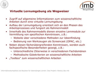 Virtuelle Lernumgebung als Wegweiser Zugriff auf allgemeine Informationen zum wissenschaftliche Arbeiten durch eine virtuelle Lernumgebung Aufbau der Lernumgebung orientiert sich an den Phasen des Arbeitsprozesses und fungiert als Rahmenmodell Innerhalb des Rahmenmodells dienen einzelne Lernmodule zur Vermittlung von spezifischen Kenntnissen, z.B.: Website über verschiedene Methoden zur Ideenfindung Bedienung von Werkzeugen als Screencast (OPAC, etc.) Neben diesen fächerübergreifenden Kenntnissen, werden auch fachspezifische Besonderheiten gezeigt, z.B.: Unterschiedliche Zitierweise in verschiedenen Fachdomänen Methodische Gütekriterien an wissenschaftliche Arbeiten „ Toolbox“ zum wissenschaftlichen Arbeiten 