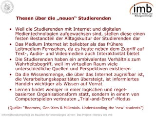 Thesen über die „neuen“ Studierenden Weil die Studierenden mit Internet und digitalen Medientechnologien aufgewachsen sind, stellen diese einen festen Bestandteil der Alltagskultur der Studierenden dar Das Medium Internet ist beliebter als das frühere Leitmedium Fernsehen, da es heute neben dem Zugriff auf Text-, Audio- und Videomedien auch Interaktivität bietet Die Studierenden haben ein ambivalentes Verhältnis zum Wahrheitsbegriff, weil im virtuellen Raum viele unterschiedliche Quellen und Perspektiven existieren Da die Wissensmenge, die über das Internet zugreifbar ist, die Verarbeitungskapazitäten übersteigt, ist informiertes Handeln wichtiger als Wissen auf Vorrat Lernen findet weniger in einer logischen und regel-basierten Organisationsform statt, sondern in einem von Computerspielen vertrauten „Trial-and-Error“-Modus (Quelle: “Boomers, Gen-Xers & Millenials. Understanding the ‘new’ students”) 