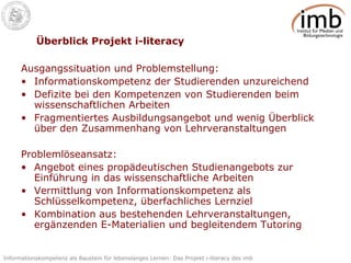Überblick Projekt i-literacy Ausgangssituation und Problemstellung: Informationskompetenz der Studierenden unzureichend Defizite bei den Kompetenzen von Studierenden beim wissenschaftlichen Arbeiten Fragmentiertes Ausbildungsangebot und wenig Überblick über den Zusammenhang von Lehrveranstaltungen Problemlöseansatz: Angebot eines propädeutischen Studienangebots zur Einführung in das wissenschaftliche Arbeiten Vermittlung von Informationskompetenz als Schlüsselkompetenz, überfachliches Lernziel Kombination aus bestehenden Lehrveranstaltungen, ergänzenden E-Materialien und begleitendem Tutoring 