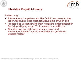 Überblick Projekt i-literacy Zielsetzung: Informationskompetenz als überfachliches Lernziel, das jeder Absolvent eines Hochschulstudiums erfüllen soll Prozess des wissenschaftlichen Arbeitens unter spezieller Berücksichtigung neuer Technologien unterstützen Orientierung am sich wechselnden Lern- und Informationsbedarf von Studierenden im gesamten Studienverlauf 