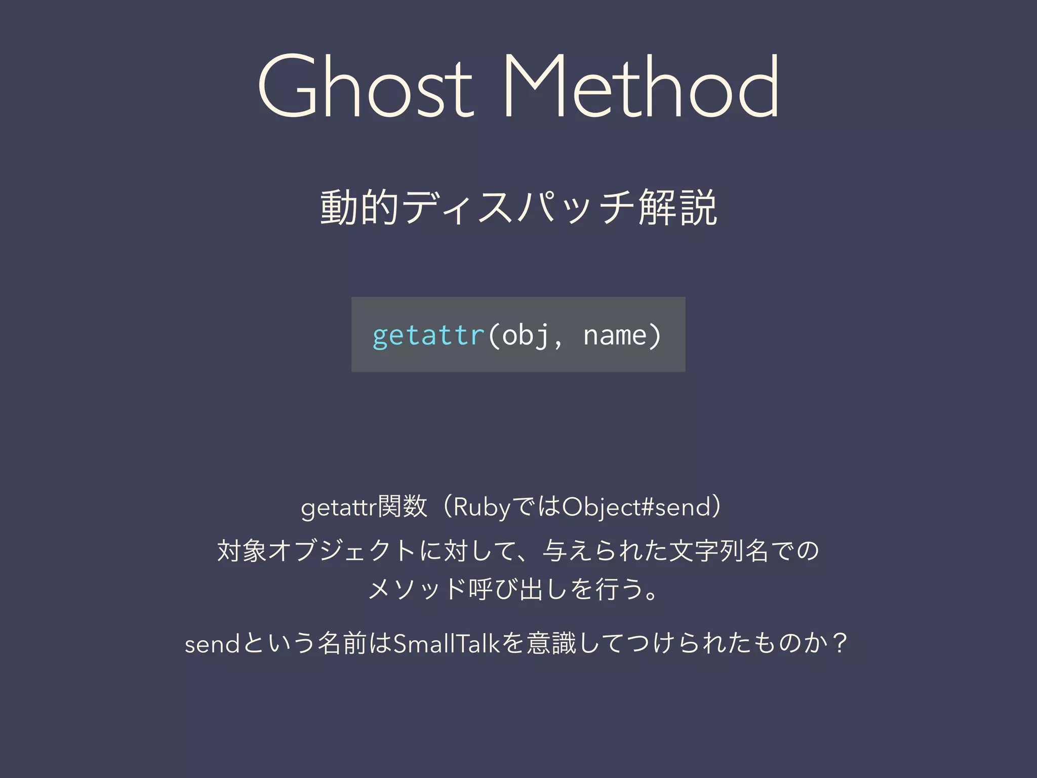 Ghost Method
動的ディスパッチ解説
getattr(obj, name)
getattr関数（RubyではObject#send）
対象オブジェクトに対して、与えられた文字列名での
メソッド呼び出しを行う。
sendという名前はSmallTalkを意識してつけられたものか？
 