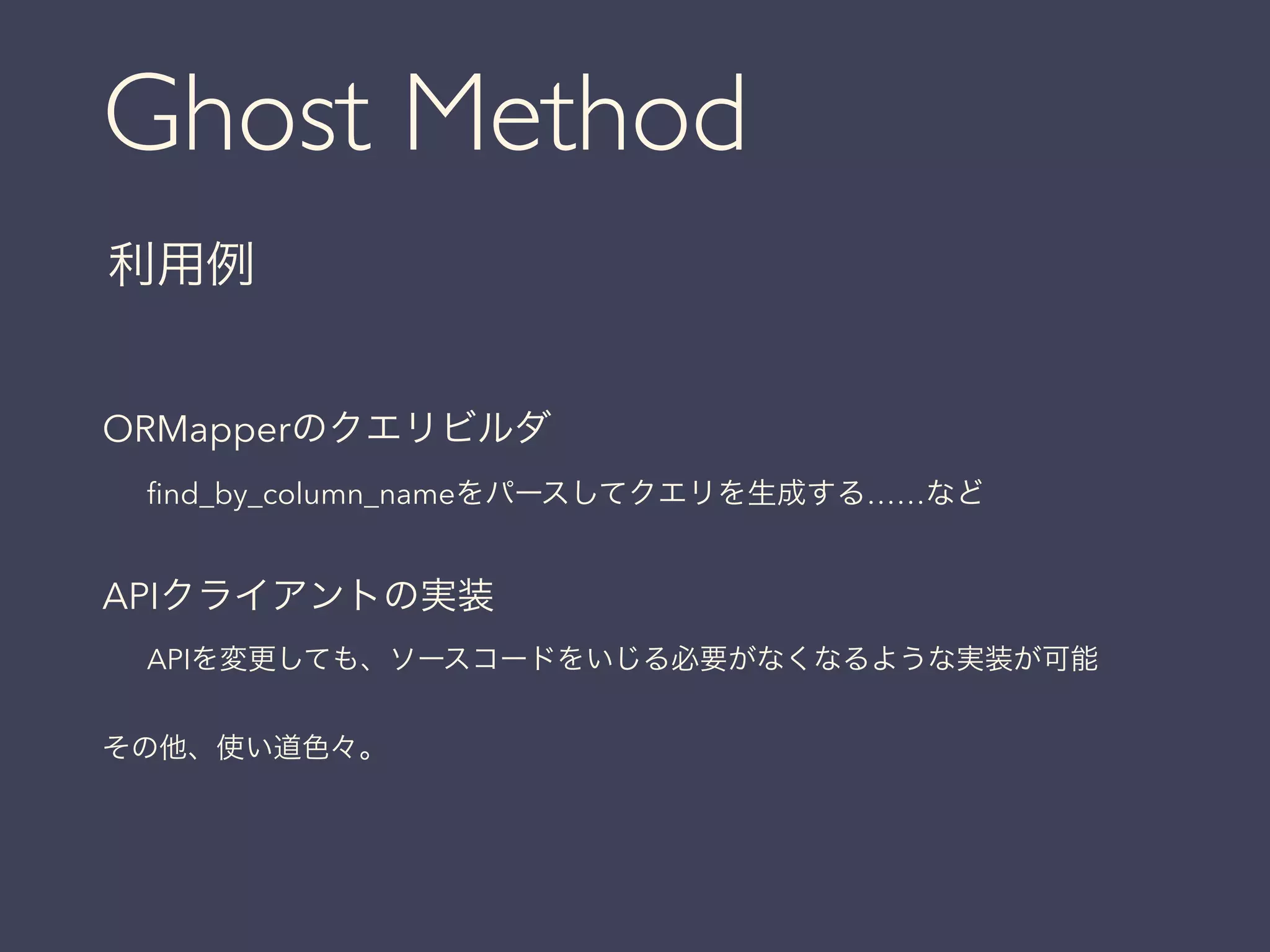 Ghost Method
利用例
ORMapperのクエリビルダ
ﬁnd_by_column_nameをパースしてクエリを生成する……など
!
APIクライアントの実装
APIを変更しても、ソースコードをいじる必要がなくなるような実装が可能
!
その他、使い道色々。
 