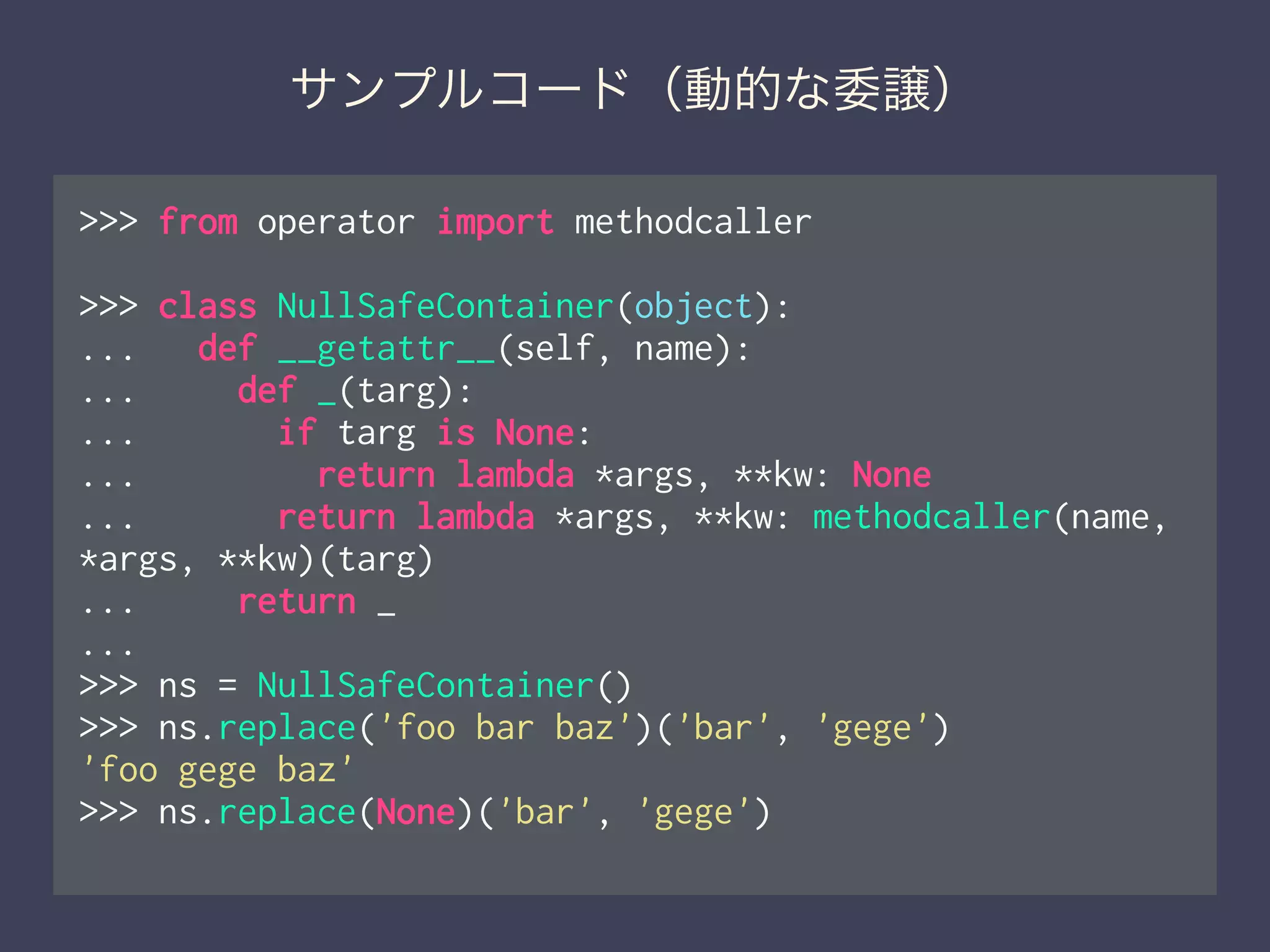 サンプルコード（動的な委譲）
>>> from operator import methodcaller
!
>>> class NullSafeContainer(object):
... def __getattr__(self, name):
... def _(targ):
... if targ is None:
... return lambda *args, **kw: None
... return lambda *args, **kw: methodcaller(name,
*args, **kw)(targ)
... return _
...
>>> ns = NullSafeContainer()
>>> ns.replace('foo bar baz')('bar', 'gege')
'foo gege baz'
>>> ns.replace(None)('bar', 'gege')
 