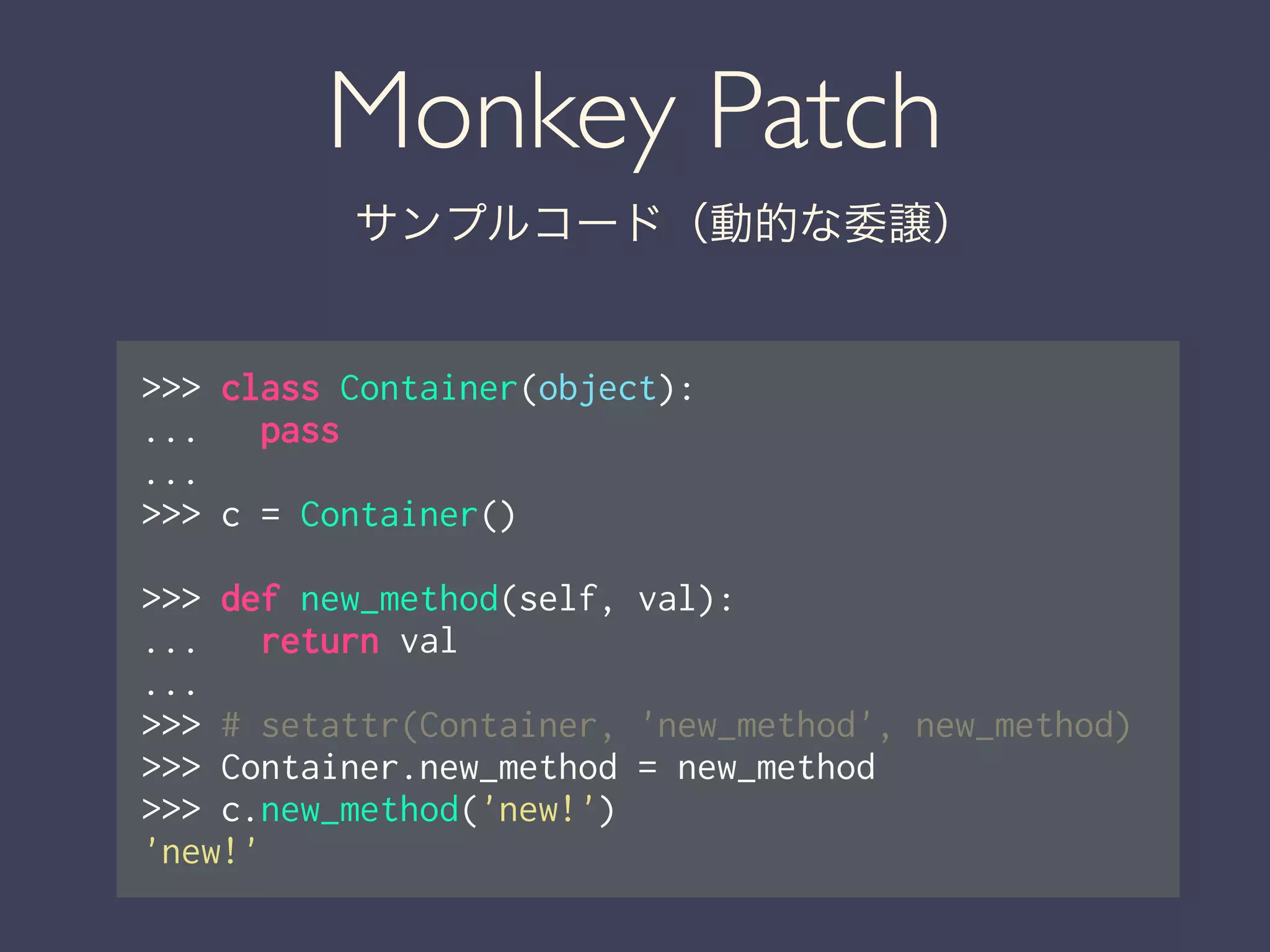 Monkey Patch
サンプルコード（動的な委譲）
>>> class Container(object):
... pass
...
>>> c = Container()
!
>>> def new_method(self, val):
... return val
...
>>> # setattr(Container, 'new_method', new_method)
>>> Container.new_method = new_method
>>> c.new_method('new!')
'new!'
 